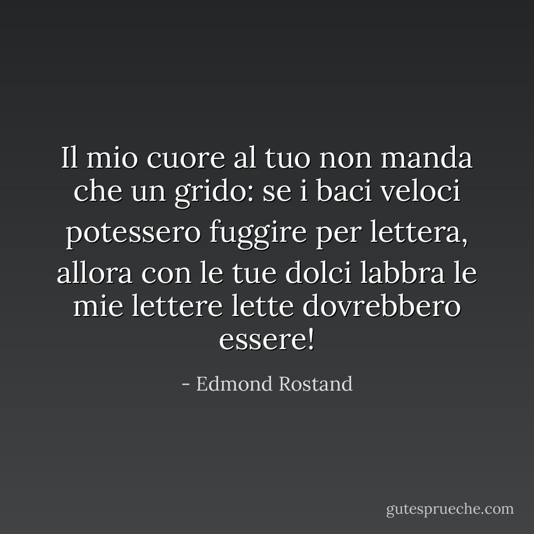 Il mio cuore al tuo non manda che un grido:<br />se i baci veloci potessero fuggire<br />per lettera, allora con le tue dolci labbra<br />le mie lettere lette dovrebbero essere! - Edmond Rostand