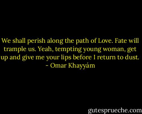 We shall perish<br />along the path of Love.<br />Fate will trample us. Yeah, tempting<br />young woman, get up and give me your lips<br />before I return to dust. - Omar Khayyám