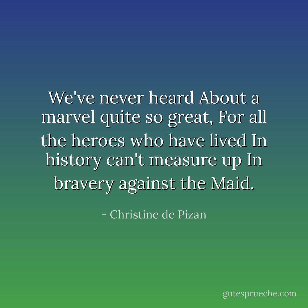 We've never heard<br />About a marvel quite so great,<br />For all the heroes who have lived<br />In history can't measure up<br />In bravery against the Maid. - Christine de Pizan