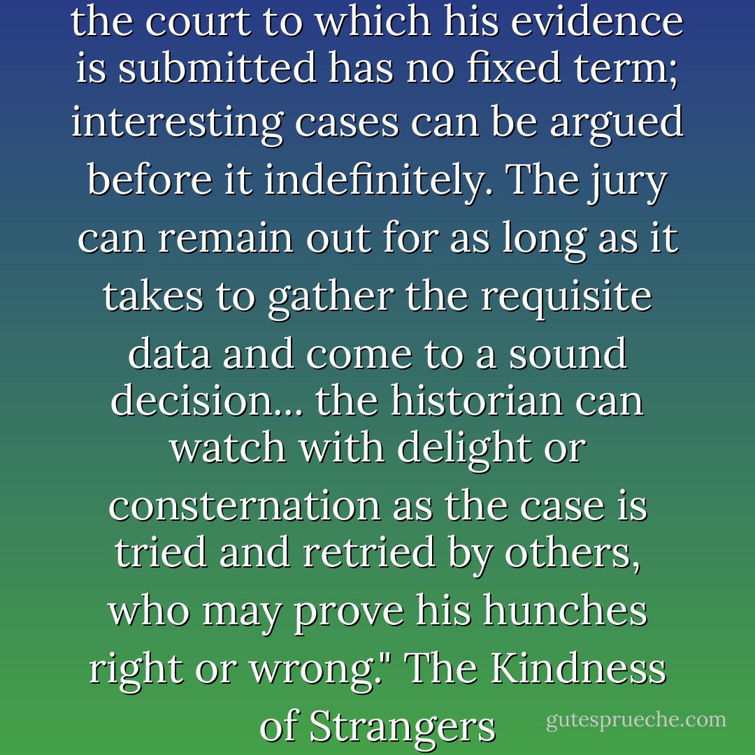 Fortunately for the historian, the court to which his evidence is submitted has no fixed term; interesting cases can be argued before it indefinitely. The jury can remain out for as long as it takes to gather the requisite data and come to a sound decision... the historian can watch with delight or consternation as the case is tried and retried by others, who may prove his hunches right or wrong." The Kindness of Strangers - John Boswell