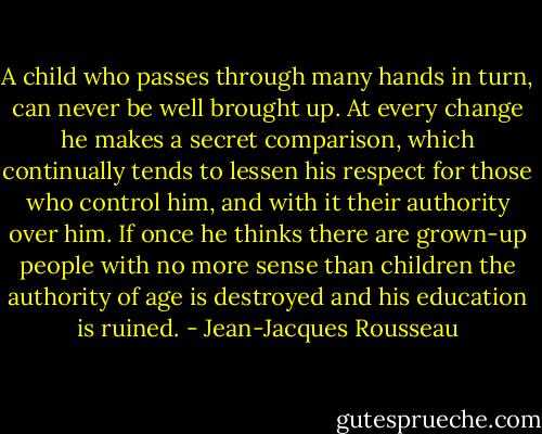 A child who passes through many hands in turn, can never be well brought up. At every change he makes a secret comparison, which continually tends to lessen his respect for those who control him, and with it their authority over him. If once he thinks there are grown-up people with no more sense than children the authority of age is destroyed and his education is ruined. - Jean-Jacques Rousseau