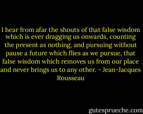 I hear from afar the shouts of that false wisdom which is ever dragging us onwards, counting the present as nothing, and pursuing without pause a future which flies as we pursue, that false wisdom which removes us from our place and never brings us to any other. - Jean-Jacques Rousseau