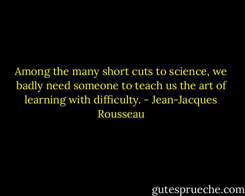 Among the many short cuts to science, we badly need someone to teach us the art of learning with difficulty. - Jean-Jacques Rousseau
