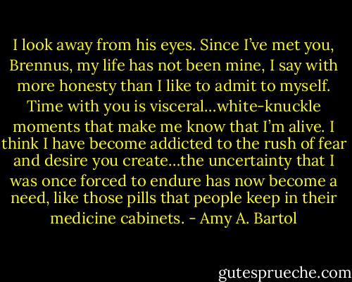 I look away from his eyes. Since I’ve met you, Brennus, my life has not been mine, I say with more honesty than I like to admit to myself. Time with you is visceral…white-knuckle moments that make me know that I’m alive. I think I have become addicted to the rush of fear and desire you create…the uncertainty that I was once forced to endure has now become a need, like those pills that people keep in their medicine cabinets. - Amy A. Bartol