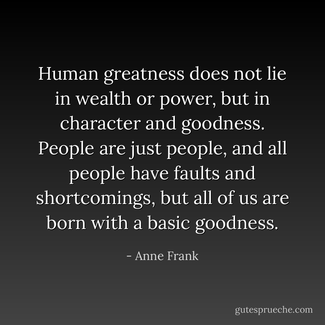 Human greatness does not lie in wealth or power, but in character and goodness. People are just people, and all people have faults and shortcomings, but all of us are born with a basic goodness. - Anne Frank