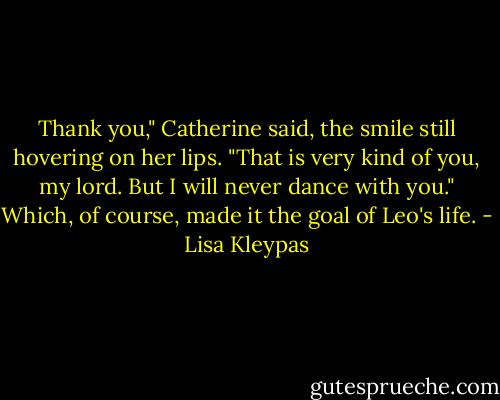 Thank you," Catherine said, the smile still hovering on her lips. "That is very kind of you, my lord. But I will never dance with you."<br />Which, of course, made it the goal of Leo's life. - Lisa Kleypas