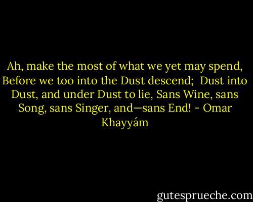 Ah, make the most of what we yet may spend,<br />Before we too into the Dust descend;<br /> Dust into Dust, and under Dust to lie,<br />Sans Wine, sans Song, sans Singer, and—sans End! - Omar Khayyám