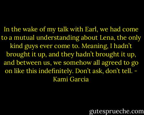 In the wake of my talk with Earl, we had come to a mutual understanding about Lena, the only kind guys ever come to. Meaning, I hadn’t brought it up, and they hadn’t brought it up, and between us, we somehow all agreed to go on like this indefinitely. Don’t ask, don’t tell. - Kami Garcia