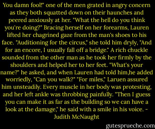 You damn fool!" one of the men grated in angry concern as they both squatted down on their haunches and peered anxiously at her. "What the hell do you think you're doing?"<br />Bracing herself on her forearms, Lauren lifted her chagrined gaze from the man's shoes to his face. "Auditioning for the circus," she told him dryly, "And for an encore, I usually fall off a bridge."<br />A rich chuckle sounded from the other man as he took her firmly by the shoulders and helped her to her feet. "What's your name?" he asked, and when Lauren had told him,he added worriedly, "Can you walk?"<br />"For miles," Laruen assured him unsteadily. Every muscle in her body was protesting, and her left ankle was throbbing painfully.<br />"Then I guess you can make it as far as the building so we can have a look at the damage," he said with a smile in his voice. - Judith McNaught