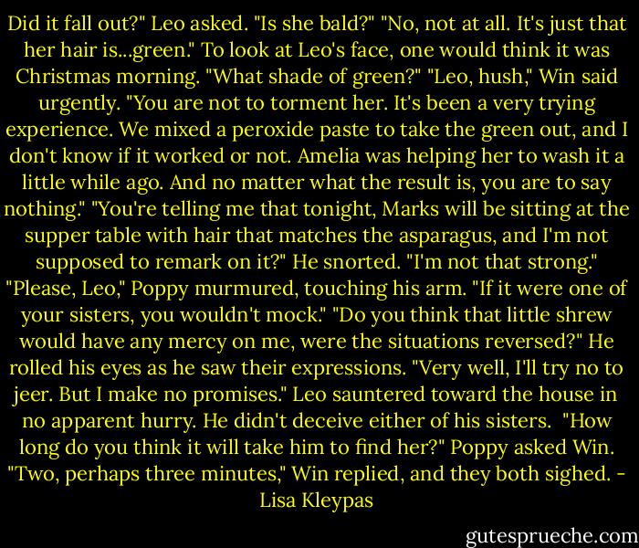 Did it fall out?" Leo asked. "Is she bald?"<br />"No, not at all. It's just that her hair is...green."<br />To look at Leo's face, one would think it was Christmas morning. "What shade of green?"<br />"Leo, hush," Win said urgently. "You are not to torment her. It's been a very trying experience. We mixed a peroxide paste to take the green out, and I don't know if it worked or not. Amelia was helping her to wash it a little while ago. And no matter what the result is, you are to say nothing."<br />"You're telling me that tonight, Marks will be sitting at the supper table with hair that matches the asparagus, and I'm not supposed to remark on it?" He snorted. "I'm not that strong."<br />"Please, Leo," Poppy murmured, touching his arm. "If it were one of your sisters, you wouldn't mock."<br />"Do you think that little shrew would have any mercy on me, were the situations reversed?" He rolled his eyes as he saw their expressions. "Very well, I'll try no to jeer. But I make no promises."<br />Leo sauntered toward the house in no apparent hurry. He didn't deceive either of his sisters. <br />"How long do you think it will take him to find her?" Poppy asked Win.<br />"Two, perhaps three minutes," Win replied, and they both sighed. - Lisa Kleypas