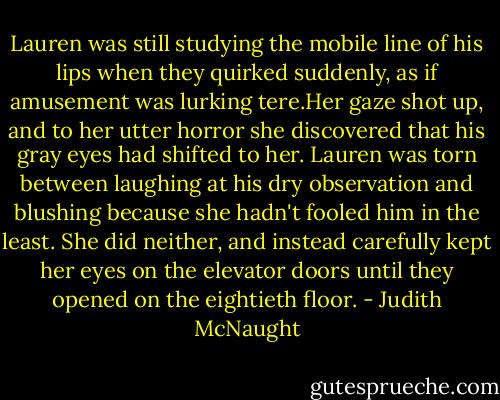 Lauren was still studying the mobile line of his lips when they quirked suddenly, as if amusement was lurking tere.Her gaze shot up, and to her utter horror she discovered that his gray eyes had shifted to her.<br />Lauren was torn between laughing at his dry observation and blushing because she hadn't fooled him in the least. She did neither, and instead carefully kept her eyes on the elevator doors until they opened on the eightieth floor. - Judith McNaught