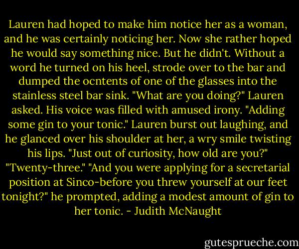 Lauren had hoped to make him notice her as a woman, and he was certainly noticing her. Now she rather hoped he would say something nice. But he didn't.<br />Without a word he turned on his heel, strode over to the bar and dumped the ocntents of one of the glasses into the stainless steel bar sink. "What are you doing?" Lauren asked.<br />His voice was filled with amused irony. "Adding some gin to your tonic."<br />Lauren burst out laughing, and he glanced over his shoulder at her, a wry smile twisting his lips. "Just out of curiosity, how old are you?"<br />"Twenty-three."<br />"And you were applying for a secretarial position at Sinco-before you threw yourself at our feet tonight?" he prompted, adding a modest amount of gin to her tonic. - Judith McNaught