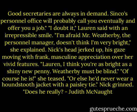 Good secretaries are always in demand. Sinco's personnel office will probably call you eventually and offer you a job."<br />"I doubt it," Lauren said with an irrepressible smile. "I'm afraid Mr. Weatherby, the personnel manager, doesn't think I'm very bright," she explained.<br />Nick's head jerked up, his gaze moving with frank, masculine appreciation over her vivid features. "Lauren, I think you're as bright as a shiny new penny. Weatherby must be blind."<br />"Of course he is!" she teased. "Or else he'd never wear a houndstooth jacket with a paisley tie."<br />Nick grinned. "Does he really? - Judith McNaught