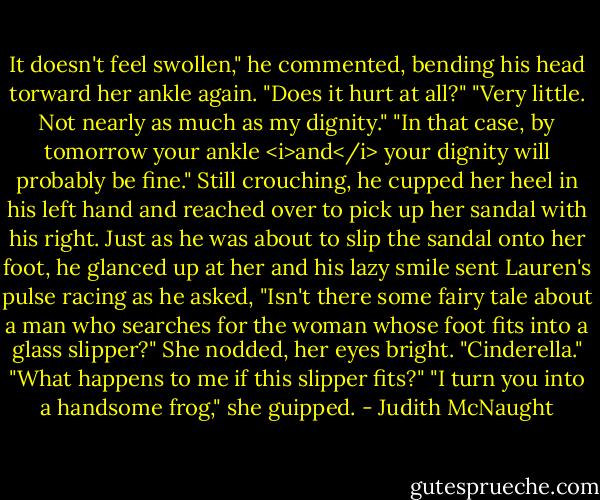It doesn't feel swollen," he commented, bending his head torward her ankle again. "Does it hurt at all?"<br />"Very little. Not nearly as much as my dignity."<br />"In that case, by tomorrow your ankle <i>and</i> your dignity will probably be fine."<br />Still crouching, he cupped her heel in his left hand and reached over to pick up her sandal with his right. Just as he was about to slip the sandal onto her foot, he glanced up at her and his lazy smile sent Lauren's pulse racing as he asked, "Isn't there some fairy tale about a man who searches for the woman whose foot fits into a glass slipper?"<br />She nodded, her eyes bright. "Cinderella."<br />"What happens to me if this slipper fits?"<br />"I turn you into a handsome frog," she guipped. - Judith McNaught