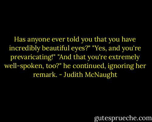 Has anyone ever told you that you have incredibly beautiful eyes?"<br />"Yes, and you're prevaricating!"<br />"And that you're extremely well-spoken, too?" he continued, ignoring her remark. - Judith McNaught