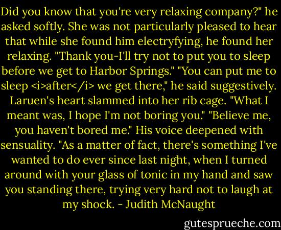 Did you know that you're very relaxing company?" he asked softly.<br />She was not particularly pleased to hear that while she found him electryfying, he found her relaxing. "Thank you-I'll try not to put you to sleep before we get to Harbor Springs."<br />"You can put me to sleep <i>after</i> we get there," he said suggestively.<br />Laruen's heart slammed into her rib cage. "What I meant was, I hope I'm not boring you."<br />"Believe me, you haven't bored me." His voice deepened with sensuality. "As a matter of fact, there's something I've wanted to do ever since last night, when I turned around with your glass of tonic in my hand and saw you standing there, trying very hard not to laugh at my shock. - Judith McNaught