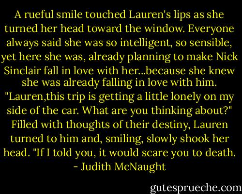 A rueful smile touched Lauren's lips as she turned her head toward the window. Everyone always said she was so intelligent, so sensible, yet here she was, already planning to make Nick Sinclair fall in love with her...because she knew she was already falling in love with him.<br />"Lauren,this trip is getting a little lonely on my side of the car. What are you thinking about?"<br />Filled with thoughts of their destiny, Lauren turned to him and, smiling, slowly shook her head. "If I told you, it would scare you to death. - Judith McNaught
