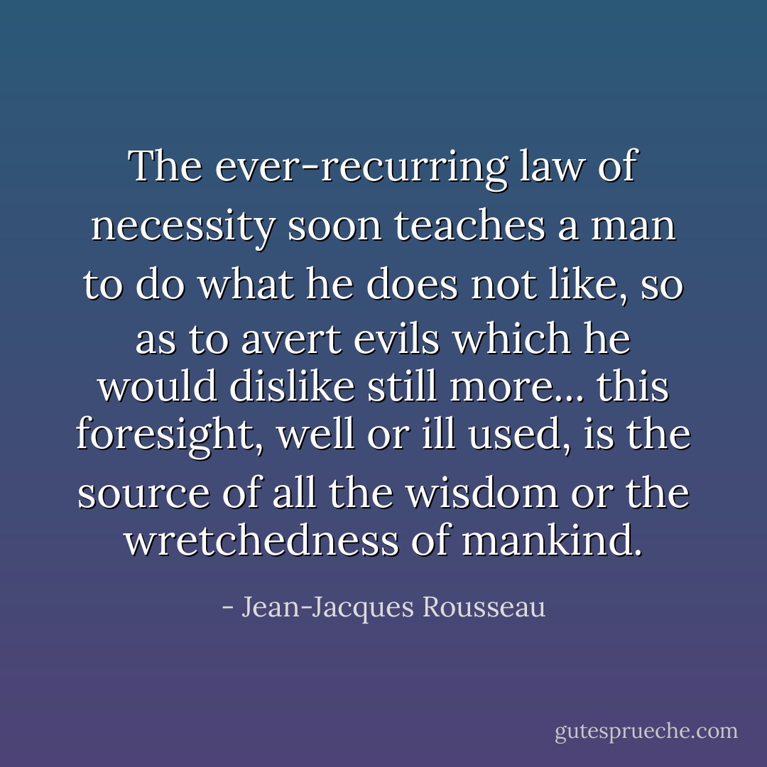 The ever-recurring law of necessity soon teaches a man to do what he does not like, so as to avert evils which he would dislike still more... this foresight, well or ill used, is the source of all the wisdom or the wretchedness of mankind. - Jean-Jacques Rousseau