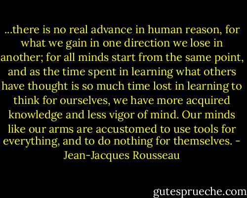 ...there is no real advance in human reason, for what we gain in one direction we lose in another; for all minds start from the same point, and as the time spent in learning what others have thought is so much time lost in learning to think for ourselves, we have more acquired knowledge and less vigor of mind. Our minds like our arms are accustomed to use tools for everything, and to do nothing for themselves. - Jean-Jacques Rousseau