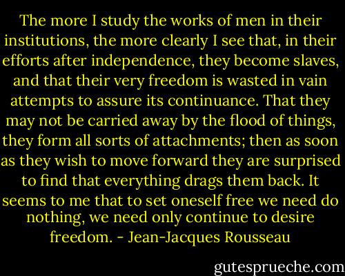 The more I study the works of men in their institutions, the more clearly I see that, in their efforts after independence, they become slaves, and that their very freedom is wasted in vain attempts to assure its continuance. That they may not be carried away by the flood of things, they form all sorts of attachments; then as soon as they wish to move forward they are surprised to find that everything drags them back. It seems to me that to set oneself free we need do nothing, we need only continue to desire freedom. - Jean-Jacques Rousseau