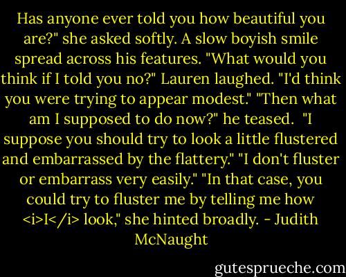 Has anyone ever told you how beautiful you are?" she asked softly.<br />A slow boyish smile spread across his features. "What would you think if I told you no?"<br />Lauren laughed. "I'd think you were trying to appear modest."<br />"Then what am I supposed to do now?" he teased. <br />"I suppose you should try to look a little flustered and embarrassed by the flattery."<br />"I don't fluster or embarrass very easily."<br />"In that case, you could try to fluster me by telling me how <i>I</i> look," she hinted broadly. - Judith McNaught