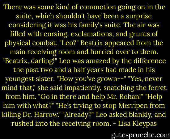 There was some kind of commotion going on in the suite, which shouldn't have been a surprise considering it was his family's suite. The air was filled with cursing, exclamations, and grunts of physical combat.<br />"Leo?" Beatrix appeared from the main receiving room and hurried over to them.<br />"Beatrix, darling!" Leo was amazed by the difference the past two and a half years had made in his youngest sister. "How you've grown--"<br />"Yes, never mind that," she said impatiently, snatching the ferret from him. "Go in there and help Mr. Rohan!"<br />"Help him with what?"<br />"He's trying to stop Merripen from killing Dr. Harrow."<br />"Already?" Leo asked blankly, and rushed into the receiving room. - Lisa Kleypas
