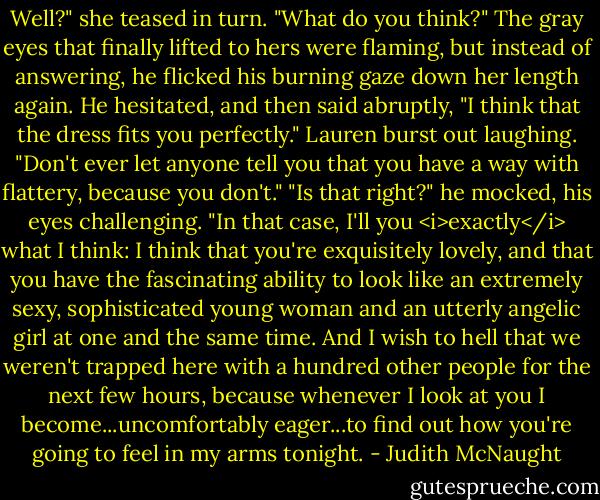 Well?" she teased in turn. "What do you think?"<br />The gray eyes that finally lifted to hers were flaming, but instead of answering, he flicked his burning gaze down her length again. He hesitated, and then said abruptly, "I think that the dress fits you perfectly."<br />Lauren burst out laughing. "Don't ever let anyone tell you that you have a way with flattery, because you don't."<br />"Is that right?" he mocked, his eyes challenging. "In that case, I'll you <i>exactly</i> what I think: I think that you're exquisitely lovely, and that you have the fascinating ability to look like an extremely sexy, sophisticated young woman and an utterly angelic girl at one and the same time. And I wish to hell that we weren't trapped here with a hundred other people for the next few hours, because whenever I look at you I become...uncomfortably eager...to find out how you're going to feel in my arms tonight. - Judith McNaught