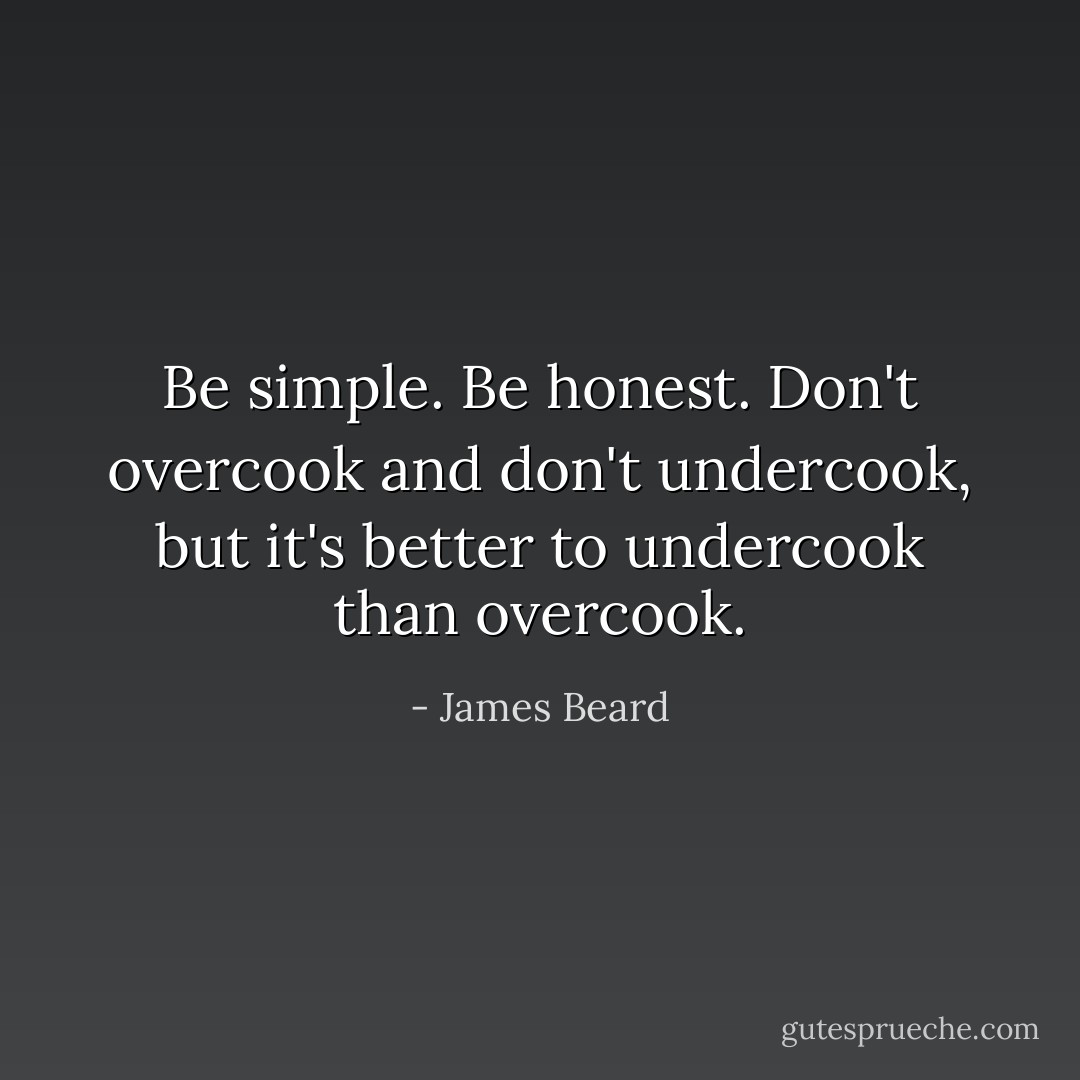 Be simple. Be honest. Don't overcook and don't undercook, but it's better to undercook than overcook. - James Beard