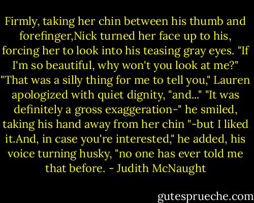 Firmly, taking her chin between his thumb and forefinger,Nick turned her face up to his, forcing her to look into his teasing gray eyes. "If I'm so beautiful, why won't you look at me?"<br />"That was a silly thing for me to tell you," Lauren apologized with quiet dignity, "and..."<br />"It was definitely a gross exaggeration-" he smiled, taking his hand away from her chin "-but I liked it.And, in case you're interested," he added, his voice turning husky, "no one has ever told me that before. - Judith McNaught