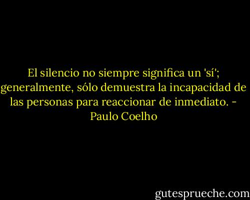 El silencio no siempre significa un 'sí'; generalmente, sólo demuestra la incapacidad de las personas para reaccionar de inmediato. - Paulo Coelho