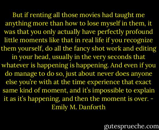 But if renting all those movies had taught me anything more than how to lose myself in them, it was that you only actually have perfectly profound little moments like that in real life if you recognize them yourself, do all the fancy shot work and editing in your head, usually in the very seconds that whatever is happening is happening. And even if you do manage to do so, just about never does anyone else you’re with at the time experience that exact same kind of moment, and it’s impossible to explain it as it’s happening, and then the moment is over. - Emily M. Danforth