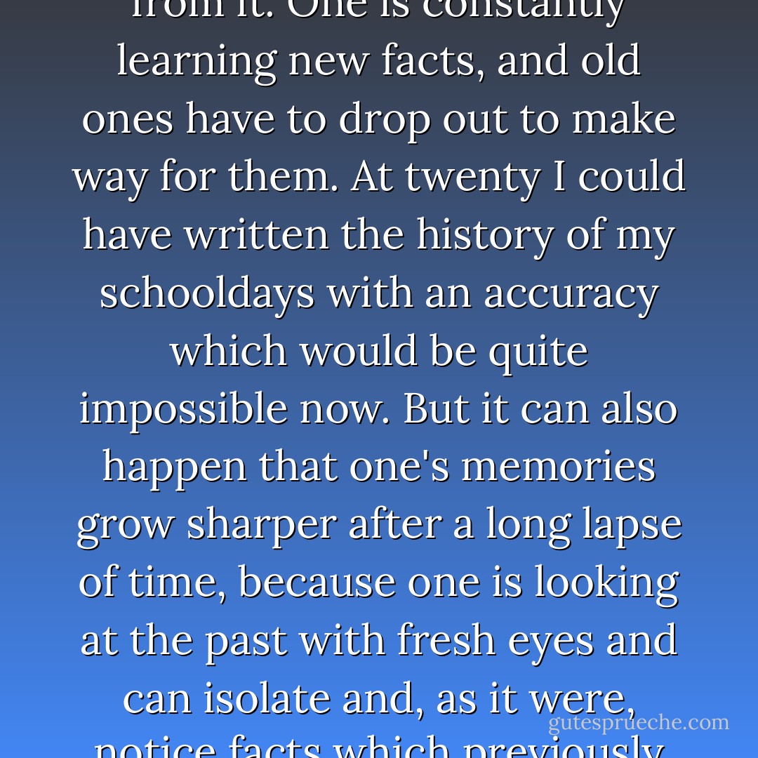 In general, one's memories of any period must necessarily weaken as one moves away from it. One is constantly learning new facts, and old ones have to drop out to make way for them. At twenty I could have written the history of my schooldays with an accuracy which would be quite impossible now. But it can also happen that one's memories grow sharper after a long lapse of time, because one is looking at the past with fresh eyes and can isolate and, as it were, notice facts which previously existed undifferentiated among a mass of others. - George Orwell
