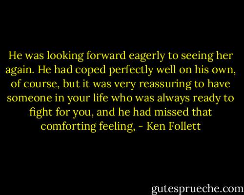 He was looking forward eagerly to seeing her again. He had coped perfectly well on his own, of course, but it was very reassuring to have someone in your life who was always ready to fight for you, and he had missed that comforting feeling, - Ken Follett
