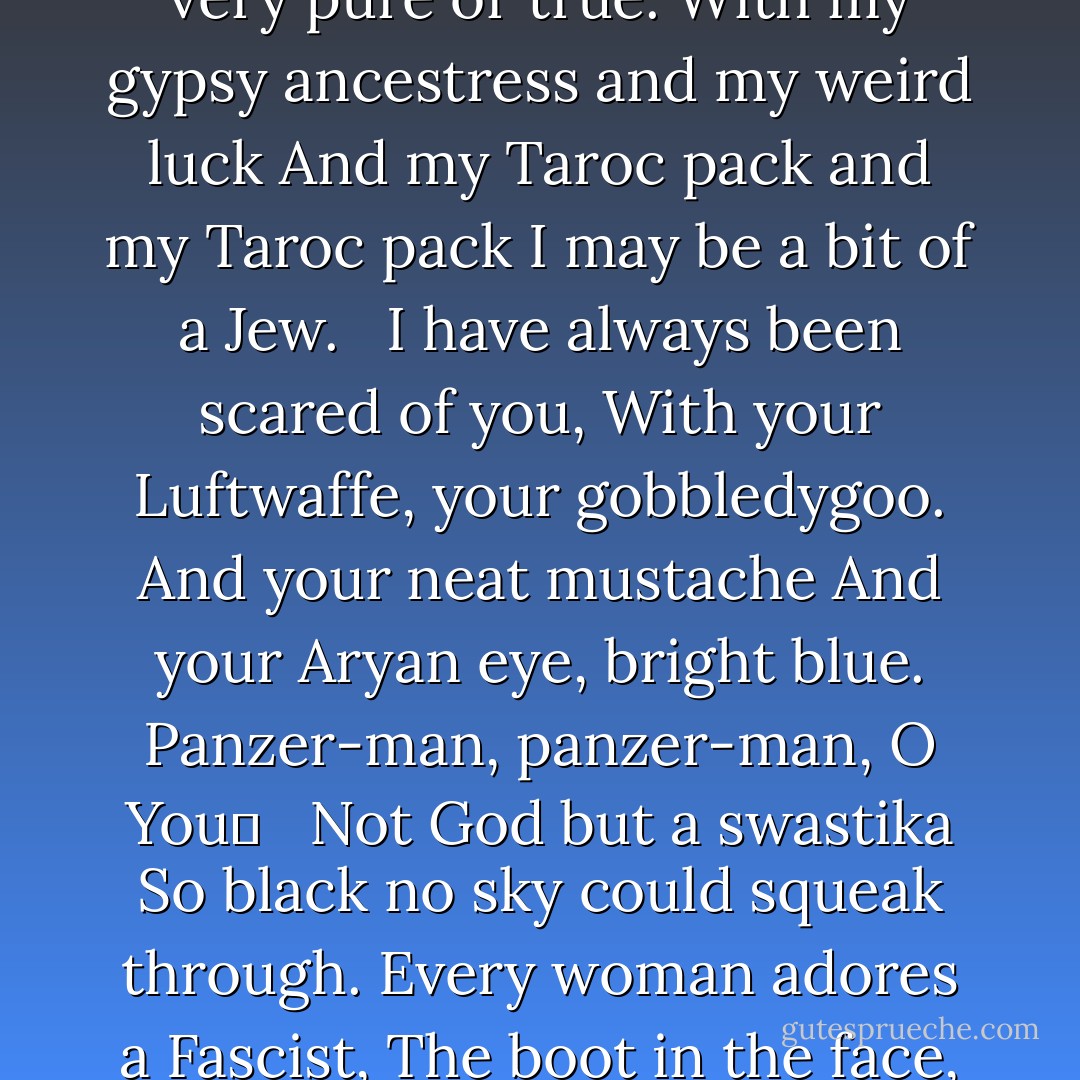 DADDY<br /><br />You do not do, you do not do<br />Any more, black shoe<br />In which I have lived like a foot<br />For thirty years, poor and white,<br />Barely daring to breathe or Achoo.<br /> <br />Daddy, I have had to kill you.<br />You died before I had time―<br />Marble-heavy, a bag full of God,<br />Ghastly statue with one grey toe<br />Big as a Frisco seal<br /> <br />And a head in the freakish Atlantic<br />When it pours bean green over blue<br />In the waters of beautiful Nauset.<br />I used to pray to recover you.<br />Ach, du.<br /> <br />In the German tongue, in the Polish town<br />Scraped flat by the roller<br />Of wars, wars, wars.<br />But the name of the town is common.<br />My Polack friend<br /> <br />Says there are a dozen or two.<br />So I never could tell where you<br />Put your foot, your root,<br />I never could talk to you.<br />The tongue stuck in my jaw.<br /> <br />It stuck in a barb wire snare.<br />Ich, ich, ich, ich,<br />I could hardly speak.<br />I thought every German was you.<br />And the language obscene<br /> <br />An engine, an engine<br />Chuffing me off like a Jew.<br />A Jew to Dachau, Auschwitz, Belsen.<br />I began to talk like a Jew.<br />I think I may well be a Jew.<br /> <br />The snows of the Tyrol, the clear beer of Vienna<br />Are not very pure or true.<br />With my gypsy ancestress and my weird luck<br />And my Taroc pack and my Taroc pack<br />I may be a bit of a Jew.<br /> <br />I have always been scared of you,<br />With your Luftwaffe, your gobbledygoo.<br />And your neat mustache<br />And your Aryan eye, bright blue.<br />Panzer-man, panzer-man, O You―<br /> <br />Not God but a swastika<br />So black no sky could squeak through.<br />Every woman adores a Fascist,<br />The boot in the face, the brute<br />Brute heart of a brute like you.<br /> <br />You stand at the blackboard, daddy,<br />In the picture I have of you,<br />A cleft in your chin instead of your foot<br />But no less a devil for that, no not<br />And less the black man who<br /> <br />Bit my pretty red heart in two.<br />I was ten when they buried you.<br />At twenty I tried to die<br />And get back, back, back to you.<br />I thought even the bones would do.<br /> <br />But they pulled me out of the sack,<br />And they stuck me together with glue.<br />And then I knew what to do.<br />I made a model of you,<br />A man in black with a Meinkampf look<br /> <br />And a love of the rack and the screw.<br />And I said I do, I do.<br />So daddy, I’m finally through.<br />The black telephone’s off at the root,<br />The voices just can’t worm through.<br /> <br />If I’ve killed one man, I’ve killed two―<br />The vampire who said he was you<br />And drank my blood for a year,<br />Seven years, if you want to know.<br />Daddy, you can lie back now.<br /> <br />There’s a stake in your fat black heart<br />And the villagers never like you.<br />They are dancing and stamping on you.<br />They always knew it was you.<br />Daddy, daddy, you bastard, I’m through. - Sylvia Plath