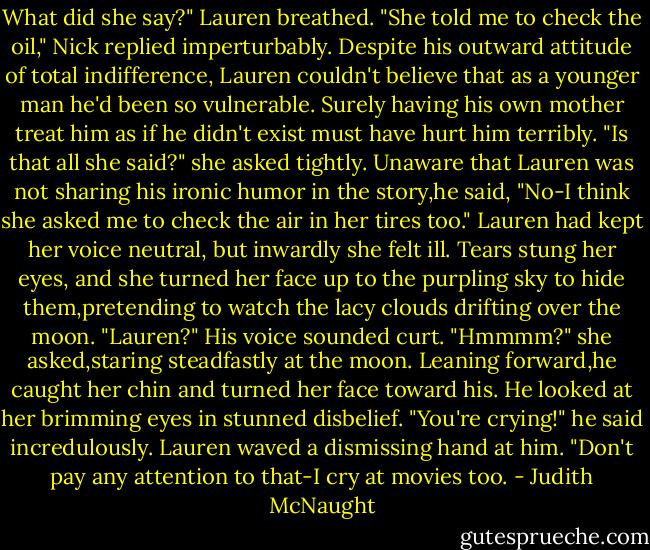 What did she say?" Lauren breathed.<br />"She told me to check the oil," Nick replied imperturbably.<br />Despite his outward attitude of total indifference, Lauren couldn't believe that as a younger man he'd been so vulnerable. Surely having his own mother treat him as if he didn't exist must have hurt him terribly. "Is that all she said?" she asked tightly.<br />Unaware that Lauren was not sharing his ironic humor in the story,he said, "No-I think she asked me to check the air in her tires too."<br />Lauren had kept her voice neutral, but inwardly she felt ill. Tears stung her eyes, and she turned her face up to the purpling sky to hide them,pretending to watch the lacy clouds drifting over the moon.<br />"Lauren?" His voice sounded curt.<br />"Hmmmm?" she asked,staring steadfastly at the moon.<br />Leaning forward,he caught her chin and turned her face toward his. He looked at her brimming eyes in stunned disbelief. "You're crying!" he said incredulously.<br />Lauren waved a dismissing hand at him. "Don't pay any attention to that-I cry at movies too. - Judith McNaught