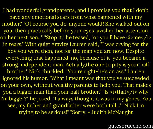 I had wonderful grandparents, and I promise you that I don't have any emotional scars from what happened with my mother."<br />"Of course you do-anyone would! She walked out on you, then practically before your eyes lavished her attention on her next son..."<br />"Stop it," he teased, "or you'll have <i>me</i> in tears."<br />With quiet gravity Lauren said, "I was crying for the boy you were then, not for the man you are now. Despite everything that happened-no, because of it-you became a strong, independent man. Actually,the one to pity is your half brother."<br />Nick chuckled. "You're right-he's an ass."<br />Lauren ignored his humor. "What I meant was that you've succeeded on your own, without wealthy parents to help you. That makes you a bigger man than your half brother."<br />"Is <i>that</i> why I'm bigger?" he joked. "I always thought it was in my genes. You see, my father and grandfather were both tall..."<br />"Nick,I'm trying to be serious!"<br />"Sorry. - Judith McNaught