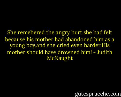 She remebered the angry hurt she had felt because his mother had abandoned him as a young boy,and she cried even harder.His mother should have drowned him! - Judith McNaught