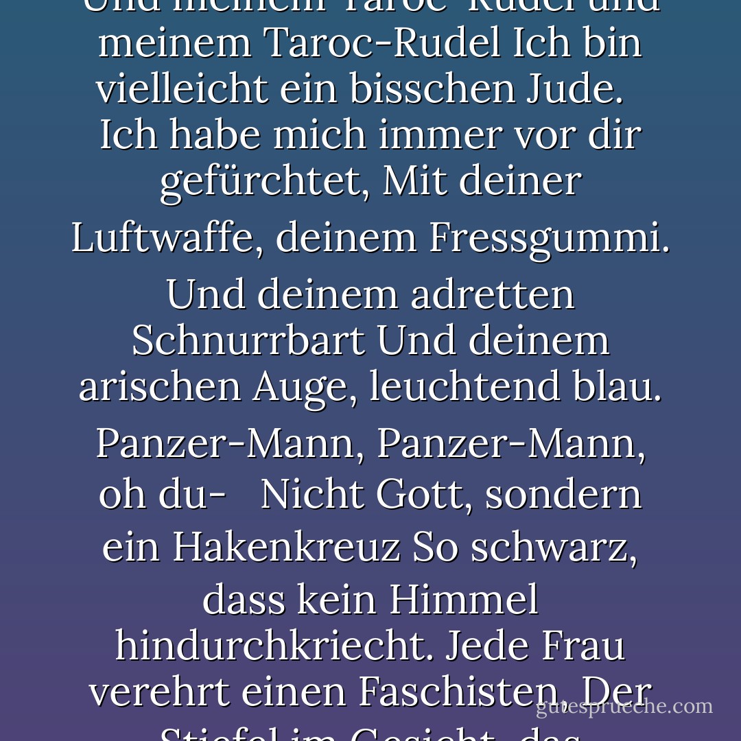 DADDY<br /><br />Du tust nicht, du tust nicht<br />Noch mehr, schwarzer Schuh<br />In dem ich gelebt habe wie ein Fuß<br />Dreißig Jahre lang, arm und weiß,<br />Kaum zu atmen gewagt oder Achoo.<br /> <br />Daddy, ich habe dich töten müssen.<br />Du starbst, bevor ich Zeit hatte<br />Marmorschwer, ein Sack voll Gott,<br />Grässliche Statue mit einem grauen Zeh<br />Groß wie ein Frisco-Robben<br /> <br />Und ein Kopf im freakigen Atlantik<br />Wenn er sich bohnengrün über blau ergießt<br />In den Gewässern des schönen Nauset.<br />Ach, du.<br /> <br />In der deutschen Zunge, in der polnischen Stadt<br />Abgeschabt von der Walze<br />Von Kriegen, Kriegen, Kriegen.<br />Aber der Name der Stadt ist geläufig.<br />Mein polnischer Freund<br /> <br />Sagt, es sind ein Dutzend oder zwei.<br />So konnte ich nie sagen, wo du<br />Deinen Fuß, deine Wurzel,<br />Ich konnte nie mit dir reden.<br />Die Zunge blieb mir im Kiefer stecken.<br /> <br />Sie blieb in einer Stacheldrahtschlinge stecken.<br />Ich, ich, ich, ich,<br />Ich konnte kaum sprechen.<br />Ich dachte, jeder Deutsche wärst du.<br />Und die Sprache obszön<br /> <br />Ein Motor, ein Motor<br />Mit dem ich mich abmühte wie ein Jude.<br />Ein Jude nach Dachau, Auschwitz, Belsen.<br />Ich fing an, wie ein Jude zu reden.<br />Ich glaube, ich bin vielleicht ein Jude.<br /> <br />Der Schnee von Tirol, das klare Bier von Wien<br />Sind nicht sehr rein und wahr.<br />Mit meiner Zigeunerin und meinem seltsamen Glück<br />Und meinem Taroc-Rudel und meinem Taroc-Rudel<br />Ich bin vielleicht ein bisschen Jude.<br /> <br />Ich habe mich immer vor dir gefürchtet,<br />Mit deiner Luftwaffe, deinem Fressgummi.<br />Und deinem adretten Schnurrbart<br />Und deinem arischen Auge, leuchtend blau.<br />Panzer-Mann, Panzer-Mann, oh du-<br /> <br />Nicht Gott, sondern ein Hakenkreuz<br />So schwarz, dass kein Himmel hindurchkriecht.<br />Jede Frau verehrt einen Faschisten,<br />Der Stiefel im Gesicht, das brachiale<br />Brachiale Herz eines Rohlings wie du.<br /> <br />Du stehst an der Tafel, Papa,<br />Auf dem Bild, das ich von dir habe,<br />Eine Spalte im Kinn statt des Fußes<br />Aber deswegen nicht weniger ein Teufel, nein nicht<br />Und weniger der schwarze Mann, der<br /> <br />Mein hübsches rotes Herz entzwei biss.<br />Ich war zehn, als sie dich begruben.<br />Mit zwanzig wollte ich sterben<br />Und zurück, zurück, zurück zu dir.<br />Ich dachte, selbst die Knochen würden reichen.<br /> <br />Aber sie zogen mich aus dem Sack,<br />Und klebten mich mit Leim zusammen.<br />Und dann wusste ich, was zu tun war.<br />Ich machte ein Modell von dir,<br />Ein Mann in Schwarz mit Meinkampf-Look<br /> <br />Und einer Liebe zum Gestell und zur Schraube.<br />Und ich sagte, ich will, ich will.<br />So Daddy, ich bin endlich durch.<br />Das schwarze Telefon ist an der Wurzel abgebrochen,<br />Die Stimmen können sich nicht durchwinden.<br /> <br />Wenn ich einen Mann tötete, tötete ich zwei<br />Der Vampir, der sagte, er sei du<br />Und trank mein Blut für ein Jahr,<br />Sieben Jahre, wenn du es wissen willst.<br />Daddy, du kannst dich jetzt zurücklegen.<br /> <br />Ein Pfahl steckt in deinem fetten schwarzen Herzen<br />Und die Dorfbewohner mögen dich nicht.<br />Sie tanzen und trampeln auf dir herum.<br />Sie wussten immer, dass du es bist.<br />Vater, Vater, du Bastard, ich bin fertig. - Sylvia Plath<