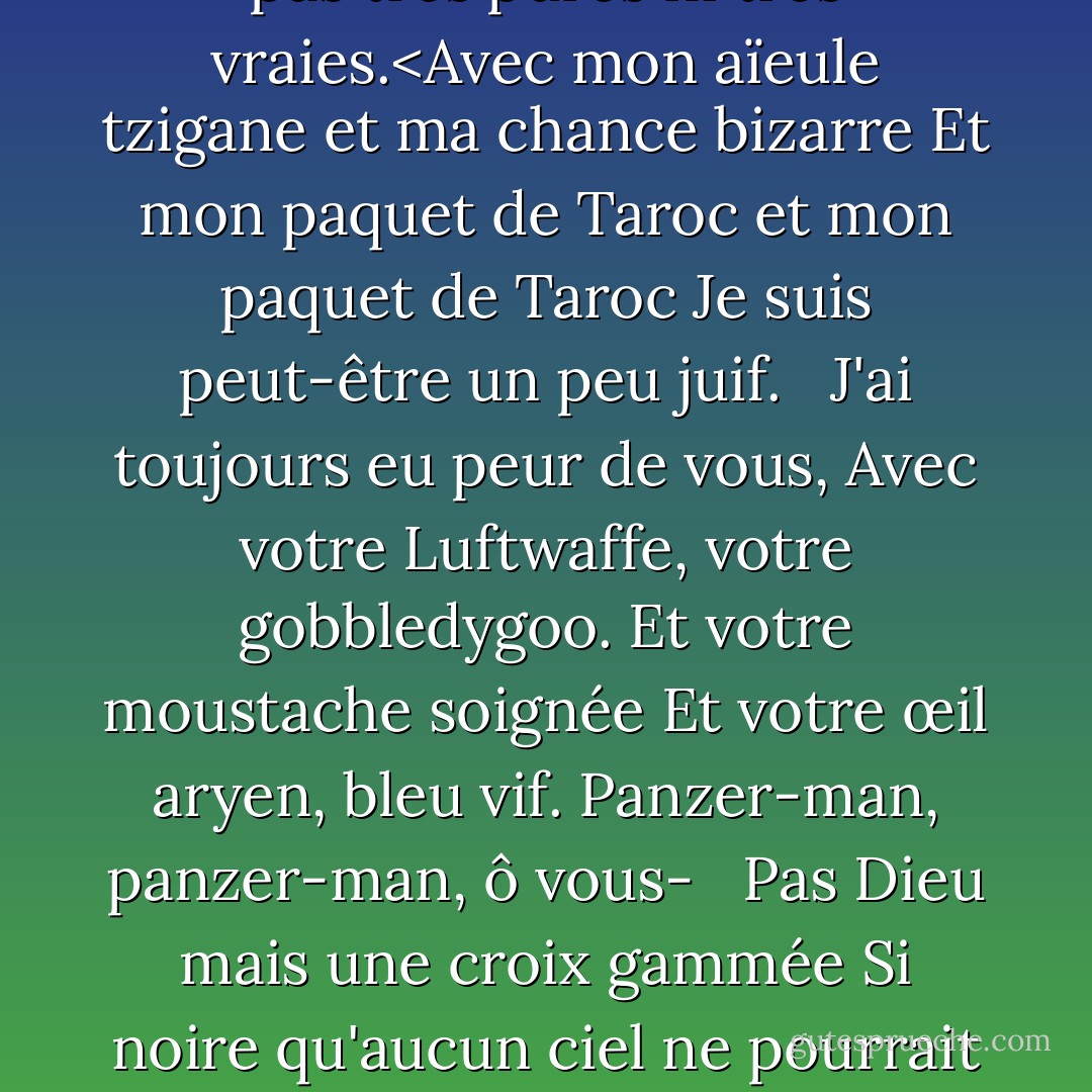 Papa<br /><br />Tu ne fais pas, tu ne fais pas<br />Plus, chaussure noire<br />Dans laquelle j'ai vécu comme un pied<br />Pendant trente ans, pauvre et blanc,<br />Osant à peine respirer ou Achoo.<br /> <br />Papa, j'ai dû te tuer.<Tu es mort avant que je n'aie le temps<br />Lourd comme un marbre, un sac plein de Dieu,<br />Statue horrible avec un orteil gris<br />Grand comme un phoque de Frisco<br /> <br />Et une tête dans l'Atlantique monstrueux<br />Quand il verse du vert haricot sur du bleu<br />Dans les eaux de la belle Nauset.<br />Je priais pour te retrouver.<br />Ach, du.<br /> <br />Dans la langue allemande, dans la ville polonaise<br />Rapée à plat par le rouleau<br />Des guerres, des guerres, des guerres.<br />Mais le nom de la ville est commun.<br />Mon ami polonais<br /> <br />Dit qu'il y en a une douzaine ou deux.<Je n'ai jamais pu dire où vous avez mis votre pied, votre racine, je n'ai jamais pu vous parler. La langue est restée coincée dans ma mâchoire. Elle est restée coincée dans un collet de fil de fer barbelé.<br />Ich, ich, ich, ich,<br />Je pouvais à peine parler.<br />Je pensais que chaque Allemand était vous.<br />Et la langue obscène<br /> <br />Un moteur, un moteur<br />M'emportant comme un juif.<br />Un juif à Dachau, Auschwitz, Belsen.<Les neiges du Tyrol, la bière claire de Vienne<br />ne sont pas très pures ni très vraies.<Avec mon aïeule tzigane et ma chance bizarre<br />Et mon paquet de Taroc et mon paquet de Taroc<br />Je suis peut-être un peu juif.<br /> <br />J'ai toujours eu peur de vous,<br />Avec votre Luftwaffe, votre gobbledygoo.<br />Et votre moustache soignée<br />Et votre œil aryen, bleu vif.<br />Panzer-man, panzer-man, ô vous-<br /> <br />Pas Dieu mais une croix gammée<br />Si noire qu'aucun ciel ne pourrait se faufiler.<br />Toutes les femmes adorent un fasciste,<br />La botte dans la figure, le cœur brut<br />Brute d'une brute comme vous.<br /> <br />Tu te tiens au tableau, papa,<br />Dans la photo que j'ai de toi,<br />Une fente au menton à la place du pied<br />Mais pas moins diable pour ça, non<br />Et moins l'homme noir qui<br /> <br />a brisé mon joli cœur rouge en deux.<J'avais dix ans quand ils t'ont enterré. A vingt ans, j'ai essayé de mourir et de revenir vers toi. Je pensais que même les os feraient l'affaire. Mais ils m'ont sorti du sac et m'ont recollé avec de la colle.<Et j'ai su quoi faire. J'ai fait un modèle de vous, un homme en noir avec un regard de Meinkampf et un amour de la crémaillère et de la vis. Et j'ai dit je le fais, je le fais. Alors papa, j'ai enfin fini. Le téléphone noir est éteint à la racine, les voix ne peuvent pas passer.<Si j'ai tué un homme, j'en ai tué deux. Le vampire qui disait être toi et qui a bu mon sang pendant un an. Sept ans, si tu veux savoir. Papa, tu peux t'allonger maintenant.<Il y a un pieu dans ton gros coeur noir<br />Et les villageois ne t'aiment jamais.<br />Ils dansent et te piétinent.<br />Ils ont toujours su que c'était toi.<br />Papa, papa, espèce de bâtard, j'en ai fini. - Sylvia Plath