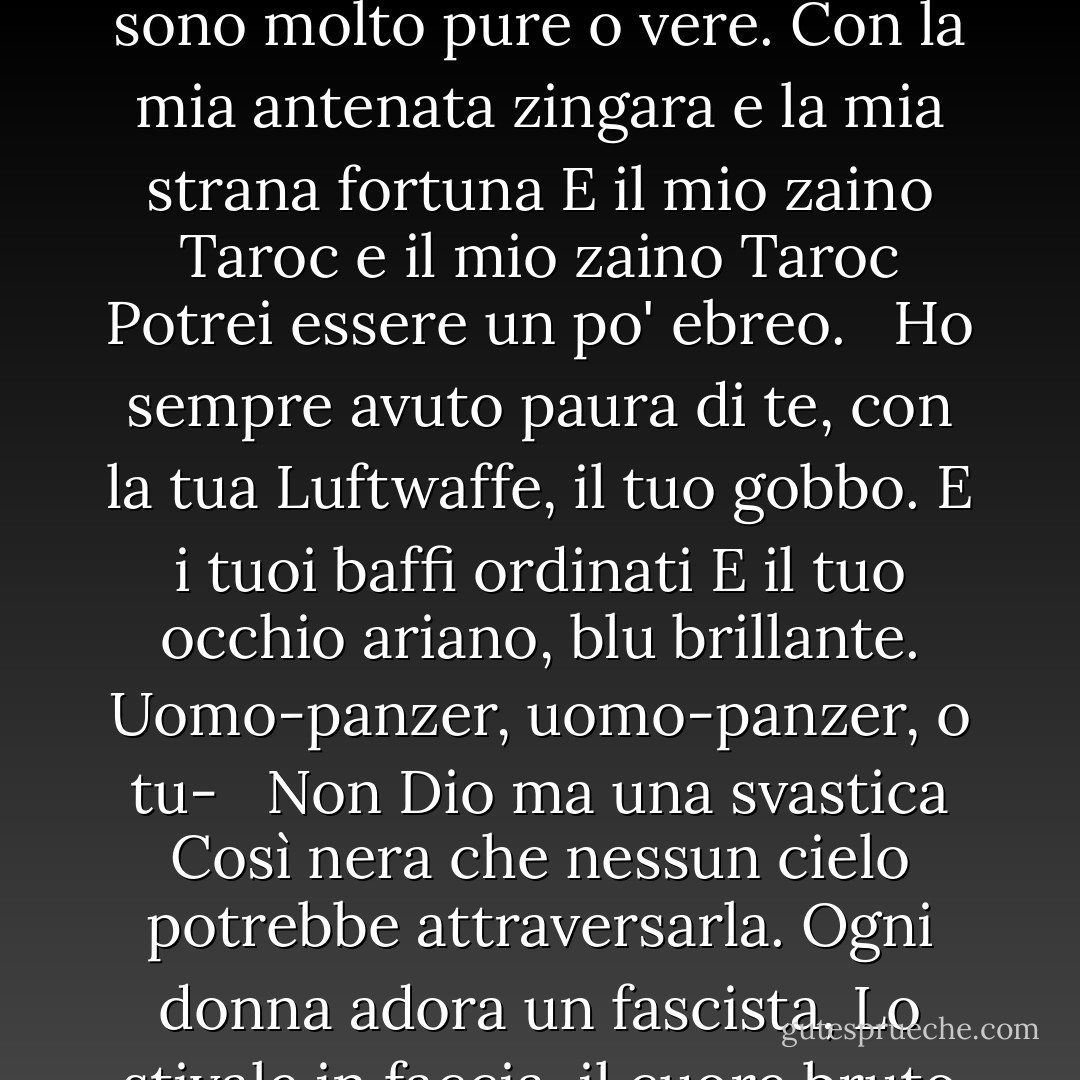 PAPA'<br /><br />Non lo fai, non lo fai<br />più, scarpa nera<br />nella quale ho vissuto come un piede<br />per trent'anni, povero e bianco,<br />a malapena osando respirare o Achoo.<br />Papà, ho dovuto ucciderti.<br />Sei morto prima che ne avessi il tempo<br />Pesante come il marmo, un sacco pieno di Dio,<br />Statua orrenda con un dito grigio<br />Grande come una foca di Frisco<br /> <br />E una testa nello strambo Atlantico<br />Quando si riversa verde fagiolo sul blu<br />Nelle acque della bella Nauset.<br />Pregavo di recuperarti.<br />Ach, du.<br /> <br />Nella lingua tedesca, nella città polacca<br />Ripulita dal rullo<br />Di guerre, guerre, guerre.<br />Ma il nome della città è comune.<br />Il mio amico polacco<br /> <br />Dice che ce ne sono una dozzina o due.<br />Così non ho mai saputo dire dove hai messo il piede, la radice,<br />non ho mai potuto parlare con te.<br />La lingua mi si è bloccata nella mascella.<br /> <br />Si è bloccata in un laccio di filo spinato.<br />Ich, ich, ich, ich,<br />potevo a malapena parlare.<br />Pensavo che ogni tedesco fosse te.<br />E la lingua oscena<br /> <br />Un motore, un motore<br />che mi faceva impazzire come un ebreo.<br />Un ebreo a Dachau, Auschwitz, Belsen.<br />Ho cominciato a parlare come un ebreo.<br />Penso di essere un ebreo.<br /> <br />Le nevi del Tirolo, la birra chiara di Vienna<br />Non sono molto pure o vere.<br />Con la mia antenata zingara e la mia strana fortuna<br />E il mio zaino Taroc e il mio zaino Taroc<br />Potrei essere un po' ebreo.<br /> <br />Ho sempre avuto paura di te,<br />con la tua Luftwaffe, il tuo gobbo.<br />E i tuoi baffi ordinati<br />E il tuo occhio ariano, blu brillante.<br />Uomo-panzer, uomo-panzer, o tu-<br /> <br />Non Dio ma una svastica<br />Così nera che nessun cielo potrebbe attraversarla.<br />Ogni donna adora un fascista,<br />Lo stivale in faccia, il cuore bruto<br />Brutto di un bruto come te.<br /> <br />Stai alla lavagna, papà,<br />nella foto che ho di te,<br />una fessura nel mento al posto del piede<br />ma non per questo sei meno diavolo, no<br />e meno dell'uomo nero che<br /> <br />ha spezzato in due il mio bel cuore rosso.<br />Avevo dieci anni quando ti hanno seppellito.<br />A vent'anni ho cercato di morire<br />e di tornare, tornare, tornare da te.<br />Pensavo che anche le ossa sarebbero bastate.<br /> <br />Ma mi hanno tirato fuori dal sacco,<br />e mi hanno incollato con la colla.<br />E poi ho saputo cosa fare.<br />Ho fatto un modello di te,<br />un uomo in nero con uno sguardo da Meinkampf<br /> <br />e un amore per la cremagliera e la vite.<br />E ho detto lo voglio, lo voglio.<br />Allora papà, finalmente ho finito.<br />Il telefono nero è spento alla radice,<br />le voci non riescono a passare.<br /> <br />Se ho ucciso un uomo, ne ho uccisi due<br />Il vampiro che diceva di essere te<br />e ha bevuto il mio sangue per un anno,<br />Sette anni, se vuoi saperlo.<br />Papà, ora puoi sdraiarti.<br /> <br />C'è un paletto nel tuo grasso cuore nero<br />E agli abitanti del villaggio non piaci mai.<br />Ballano e ti calpestano.<br />Hanno sempre saputo che eri tu.<br />Papà, papà, bastardo, ho chiuso. - Sylvia Plath
