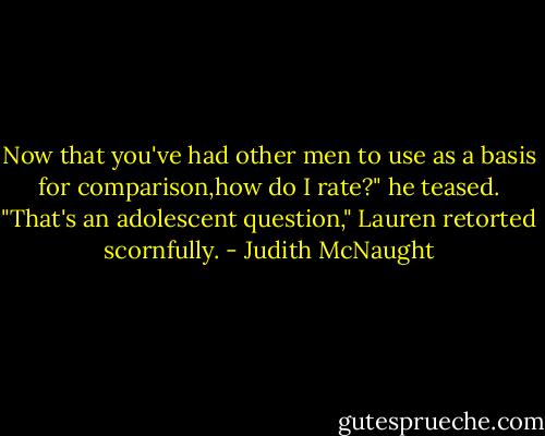 Now that you've had other men to use as a basis for comparison,how do I rate?" he teased.<br />"That's an adolescent question," Lauren retorted scornfully. - Judith McNaught