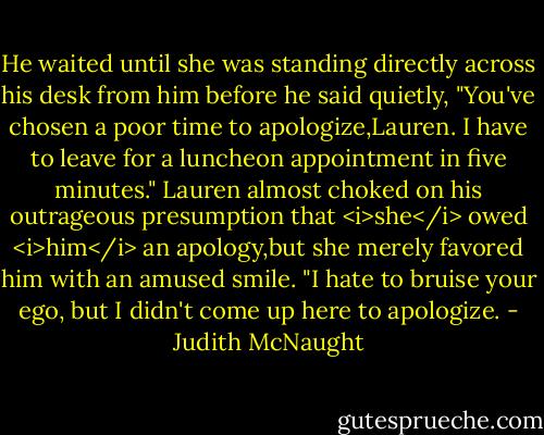 He waited until she was standing directly across his desk from him before he said quietly, "You've chosen a poor time to apologize,Lauren. I have to leave for a luncheon appointment in five minutes."<br />Lauren almost choked on his outrageous presumption that <i>she</i> owed <i>him</i> an apology,but she merely favored him with an amused smile. "I hate to bruise your ego, but I didn't come up here to apologize. - Judith McNaught