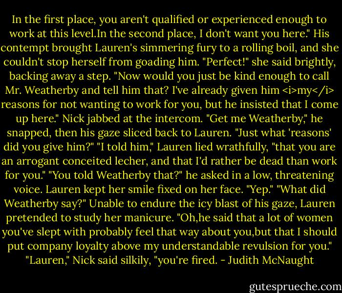 In the first place, you aren't qualified or experienced enough to work at this level.In the second place, I don't want you here."<br />His contempt brought Lauren's simmering fury to a rolling boil, and she couldn't stop herself from goading him.<br />"Perfect!" she said brightly, backing away a step. "Now would you just be kind enough to call Mr. Weatherby and tell him that? I've already given him <i>my</i> reasons for not wanting to work for you, but he insisted that I come up here."<br />Nick jabbed at the intercom. "Get me Weatherby," he snapped, then his gaze sliced back to Lauren. "Just what 'reasons' did you give him?"<br />"I told him," Lauren lied wrathfully, "that you are an arrogant conceited lecher, and that I'd rather be dead than work for you."<br />"You told Weatherby that?" he asked in a low, threatening voice.<br />Lauren kept her smile fixed on her face. "Yep."<br />"What did Weatherby say?"<br />Unable to endure the icy blast of his gaze, Lauren pretended to study her manicure. "Oh,he said that a lot of women you've slept with probably feel that way about you,but that I should put company loyalty above my understandable revulsion for you."<br />"Lauren," Nick said silkily, "you're fired. - Judith McNaught