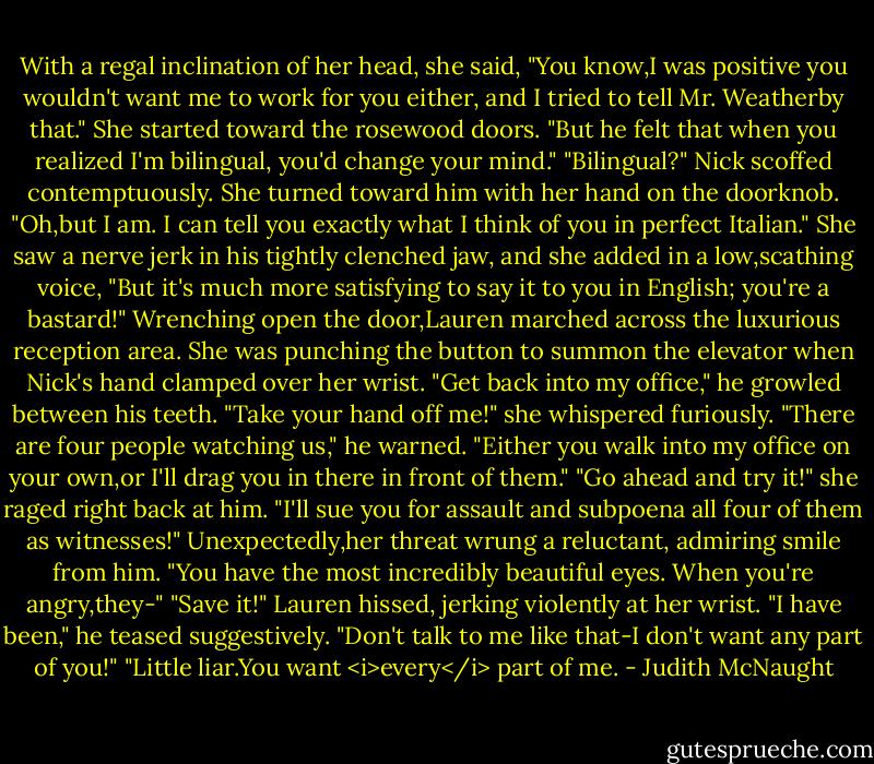 With a regal inclination of her head, she said, "You know,I was positive you wouldn't want me to work for you either, and I tried to tell Mr. Weatherby that." She started toward the rosewood doors. "But he felt that when you realized I'm bilingual, you'd change your mind."<br />"Bilingual?" Nick scoffed contemptuously.<br />She turned toward him with her hand on the doorknob. "Oh,but I am. I can tell you exactly what I think of you in perfect Italian." She saw a nerve jerk in his tightly clenched jaw, and she added in a low,scathing voice, "But it's much more satisfying to say it to you in English; you're a bastard!"<br />Wrenching open the door,Lauren marched across the luxurious reception area. She was punching the button to summon the elevator when Nick's hand clamped over her wrist. "Get back into my office," he growled between his teeth.<br />"Take your hand off me!" she whispered furiously.<br />"There are four people watching us," he warned. "Either you walk into my office on your own,or I'll drag you in there in front of them."<br />"Go ahead and try it!" she raged right back at him. "I'll sue you for assault and subpoena all four of them as witnesses!"<br />Unexpectedly,her threat wrung a reluctant, admiring smile from him. "You have the most incredibly beautiful eyes. When you're angry,they-"<br />"Save it!" Lauren hissed, jerking violently at her wrist.<br />"I have been," he teased suggestively.<br />"Don't talk to me like that-I don't want any part of you!"<br />"Little liar.You want <i>every</i> part of me. - Judith McNaught