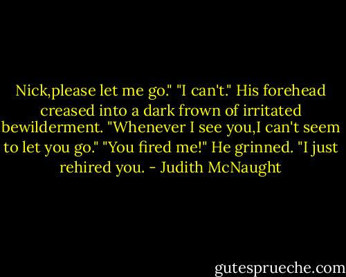 Nick,please let me go."<br />"I can't." His forehead creased into a dark frown of irritated bewilderment. "Whenever I see you,I can't seem to let you go."<br />"You fired me!"<br />He grinned. "I just rehired you. - Judith McNaught