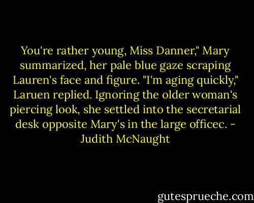 You're rather young, Miss Danner," Mary summarized, her pale blue gaze scraping Lauren's face and figure.<br />"I'm aging quickly," Laruen replied. Ignoring the older woman's piercing look, she settled into the secretarial desk opposite Mary's in the large officec. - Judith McNaught