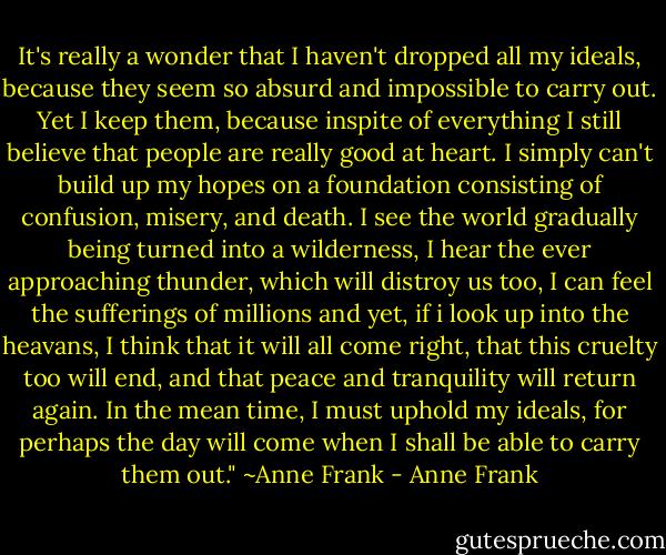 It's really a wonder that I haven't dropped all my ideals, because they seem so absurd and impossible to carry out. Yet I keep them, because inspite of everything I still believe that people are really good at heart. I simply can't build up my hopes on a foundation consisting of confusion, misery, and death. I see the world gradually being turned into a wilderness, I hear the ever approaching thunder, which will distroy us too, I can feel the sufferings of millions and yet, if i look up into the heavans, I think that it will all come right, that this cruelty too will end, and that peace and tranquility will return again. In the mean time, I must uphold my ideals, for perhaps the day will come when I shall be able to carry them out." ~Anne Frank - Anne Frank