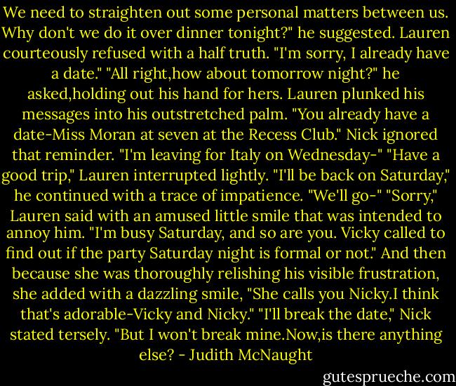 We need to straighten out some personal matters between us. Why don't we do it over dinner tonight?" he suggested.<br />Lauren courteously refused with a half truth. "I'm sorry, I already have a date."<br />"All right,how about tomorrow night?" he asked,holding out his hand for hers.<br />Lauren plunked his messages into his outstretched palm. "You already have a date-Miss Moran at seven at the Recess Club."<br />Nick ignored that reminder. "I'm leaving for Italy on Wednesday-"<br />"Have a good trip," Lauren interrupted lightly.<br />"I'll be back on Saturday," he continued with a trace of impatience. "We'll go-"<br />"Sorry," Lauren said with an amused little smile that was intended to annoy him. "I'm busy Saturday, and so are you. Vicky called to find out if the party Saturday night is formal or not." And then because she was thoroughly relishing his visible frustration, she added with a dazzling smile, "She calls you Nicky.I think that's adorable-Vicky and Nicky."<br />"I'll break the date," Nick stated tersely.<br />"But I won't break mine.Now,is there anything else? - Judith McNaught