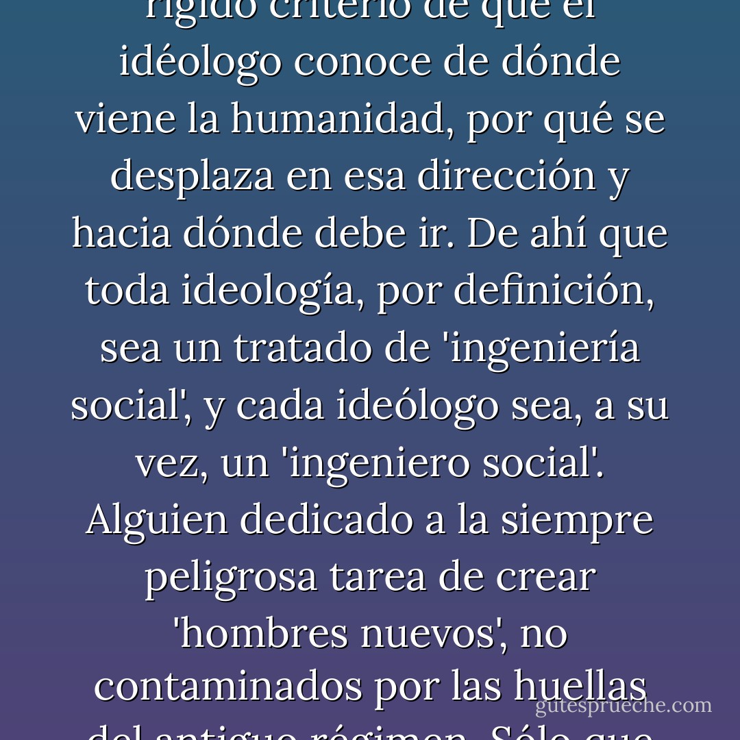 Comencemos por rechazar la errada suposición de que el liberalismo es una ideología. Una ideología es siempre una concepción del acontecer humano (...) que parte del rígido criterio de que el idéologo conoce de dónde viene la humanidad, por qué se desplaza en esa dirección y hacia dónde debe ir. De ahí que toda ideología, por definición, sea un tratado de 'ingeniería social', y cada ideólogo sea, a su vez, un 'ingeniero social'. Alguien dedicado a la siempre peligrosa tarea de crear 'hombres nuevos', no contaminados por las huellas del antiguo régimen. Sólo que esa actitud, lamentablemente, suele dar lugar a grandes catástrofes, y en ella está, como señaló Popper, el origen del totalitarismo. - Carlos Alberto Montaner