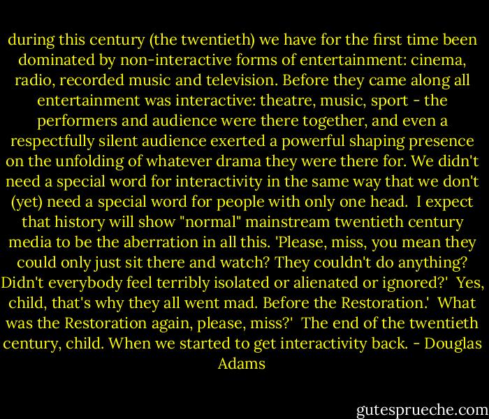 during this century (the twentieth) we have for the first time been dominated by non-interactive forms of entertainment: cinema, radio, recorded music and television. Before they came along all entertainment was interactive: theatre, music, sport - the performers and audience were there together, and even a respectfully silent audience exerted a powerful shaping presence on the unfolding of whatever drama they were there for. We didn't need a special word for interactivity in the same way that we don't (yet) need a special word for people with only one head.<br /><br />I expect that history will show "normal" mainstream twentieth century media to be the aberration in all this. 'Please, miss, you mean they could only just sit there and watch? They couldn't do anything? Didn't everybody feel terribly isolated or alienated or ignored?'<br /><br />Yes, child, that's why they all went mad. Before the Restoration.'<br /><br />What was the Restoration again, please, miss?'<br /><br />The end of the twentieth century, child. When we started to get interactivity back. - Douglas Adams